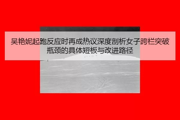 吴艳妮起跑反应时再成热议深度剖析女子跨栏突破瓶颈的具体短板与改进路径