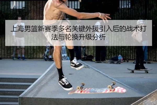 上海男篮新赛季多名关键外援引入后的战术打法与轮换升级分析