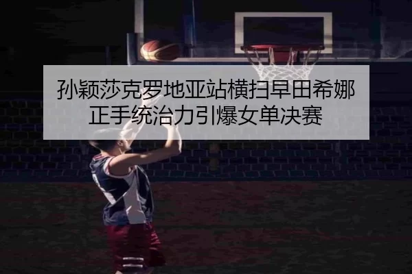 孙颖莎克罗地亚站横扫早田希娜 正手统治力引爆女单决赛