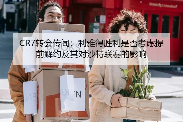 CR7转会传闻：利雅得胜利是否考虑提前解约及其对沙特联赛的影响